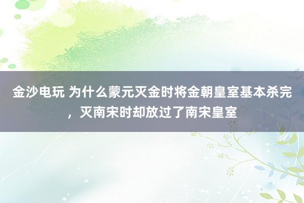 金沙电玩 为什么蒙元灭金时将金朝皇室基本杀完，灭南宋时却放过了南宋皇室