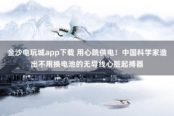 金沙电玩城app下载 用心跳供电！中国科学家造出不用换电池的无导线心脏起搏器
