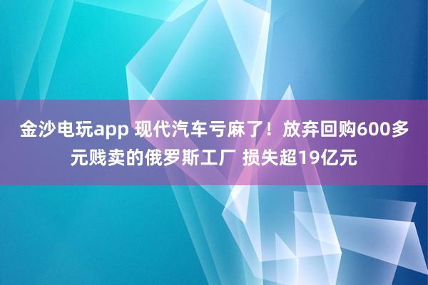 金沙电玩app 现代汽车亏麻了！放弃回购600多元贱卖的俄罗斯工厂 损失超19亿元