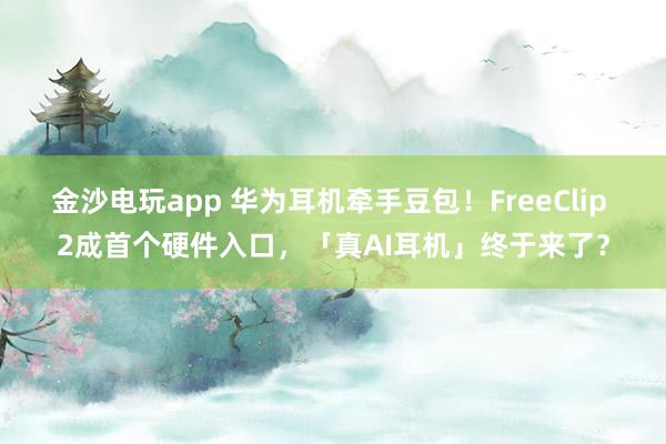 金沙电玩app 华为耳机牵手豆包！FreeClip 2成首个硬件入口，「真AI耳机」终于来了？
