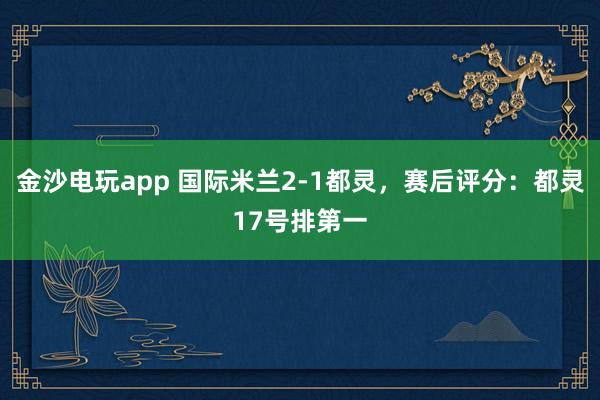 金沙电玩app 国际米兰2-1都灵，赛后评分：都灵17号排第一