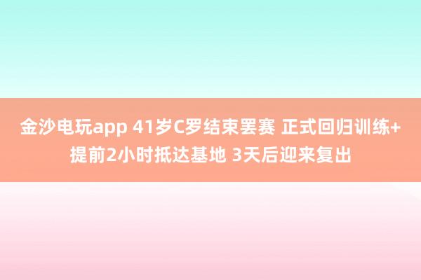 金沙电玩app 41岁C罗结束罢赛 正式回归训练+提前2小时抵达基地 3天后迎来复出