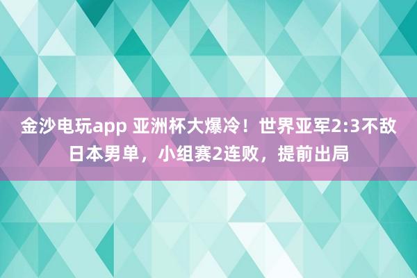 金沙电玩app 亚洲杯大爆冷！世界亚军2:3不敌日本男单，小组赛2连败，提前出局