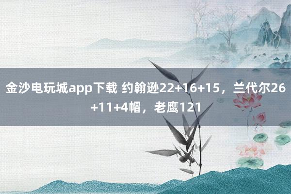 金沙电玩城app下载 约翰逊22+16+15，兰代尔26+11+4帽，老鹰121