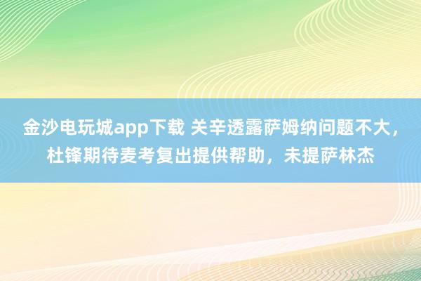 金沙电玩城app下载 关辛透露萨姆纳问题不大，杜锋期待麦考复出提供帮助，未提萨林杰