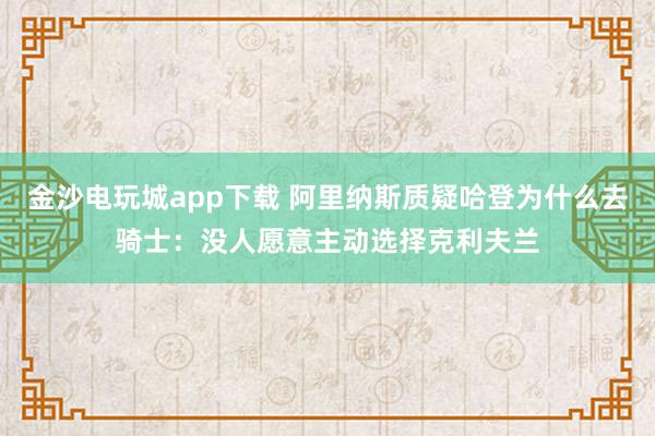 金沙电玩城app下载 阿里纳斯质疑哈登为什么去骑士：没人愿意主动选择克利夫兰
