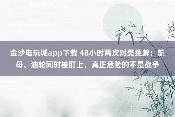 金沙电玩城app下载 48小时两次对美挑衅：航母、油轮同时被盯上，真正危险的不是战争