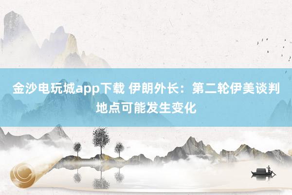 金沙电玩城app下载 伊朗外长：第二轮伊美谈判地点可能发生变化