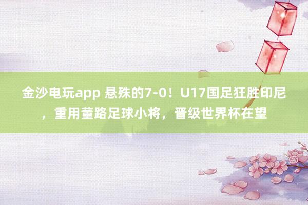 金沙电玩app 悬殊的7-0！U17国足狂胜印尼，重用董路足球小将，晋级世界杯在望