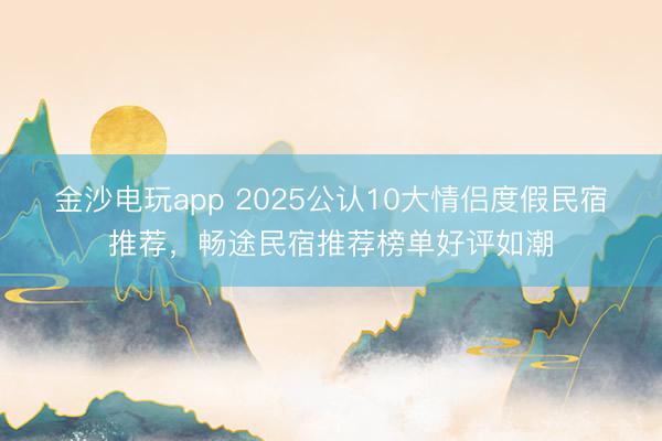 金沙电玩app 2025公认10大情侣度假民宿推荐，畅途民宿推荐榜单好评如潮