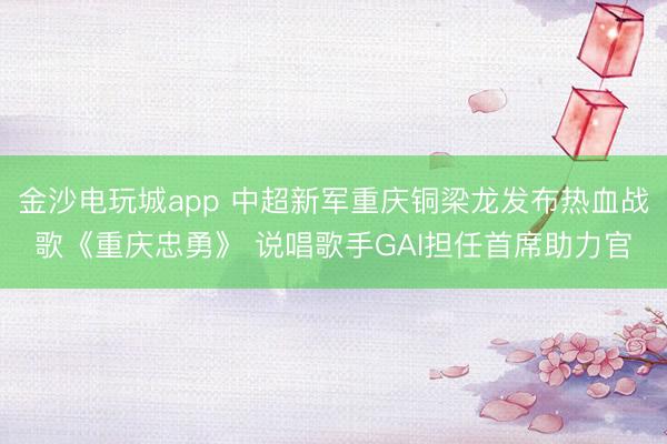 金沙电玩城app 中超新军重庆铜梁龙发布热血战歌《重庆忠勇》 说唱歌手GAI担任首席助力官