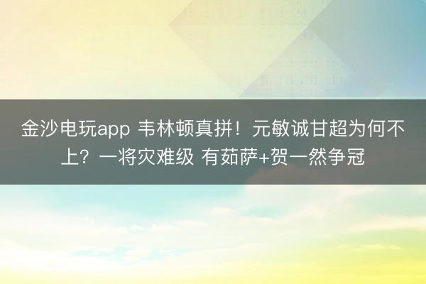 金沙电玩app 韦林顿真拼！元敏诚甘超为何不上？一将灾难级 有茹萨+贺一然争冠