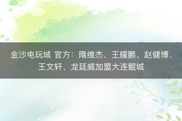 金沙电玩城 官方：隋维杰、王耀鹏、赵健博、王文轩、龙廷威加盟大连鲲城