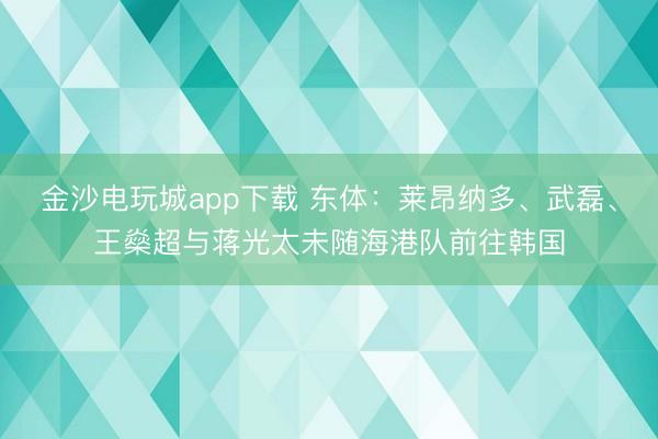金沙电玩城app下载 东体：莱昂纳多、武磊、王燊超与蒋光太未随海港队前往韩国