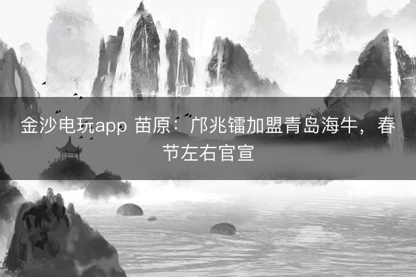 金沙电玩app 苗原：邝兆镭加盟青岛海牛，春节左右官宣