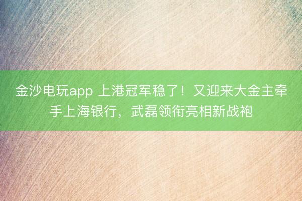 金沙电玩app 上港冠军稳了！又迎来大金主牵手上海银行，武磊领衔亮相新战袍