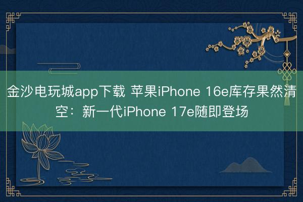 金沙电玩城app下载 苹果iPhone 16e库存果然清空：新一代iPhone 17e随即登场