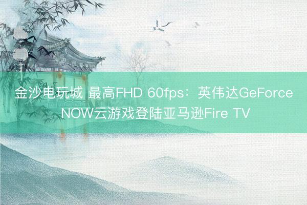 金沙电玩城 最高FHD 60fps:英伟达GeForce NOW云游戏登陆亚马逊Fire TV