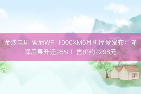 金沙电玩 索尼WF-1000XM6耳机厚爱发布:降噪后果升迁25%!售价约2298元