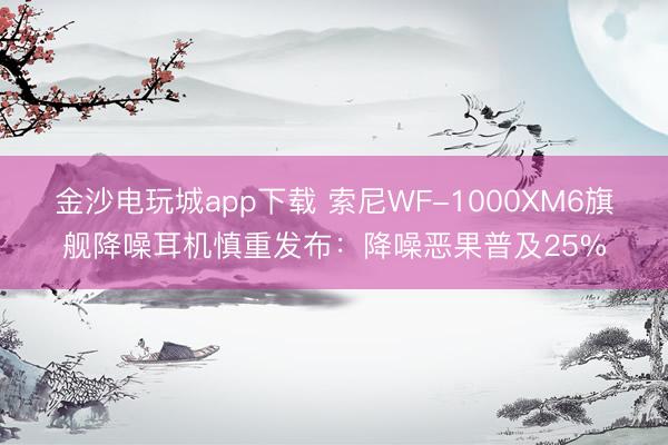 金沙电玩城app下载 索尼WF-1000XM6旗舰降噪耳机慎重发布：降噪恶果普及25%