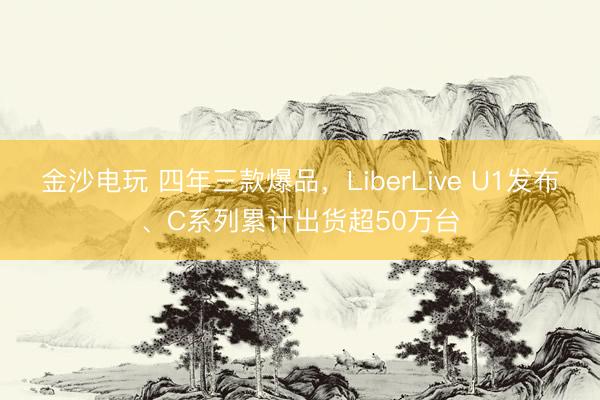 金沙电玩 四年三款爆品，LiberLive U1发布、C系列累计出货超50万台