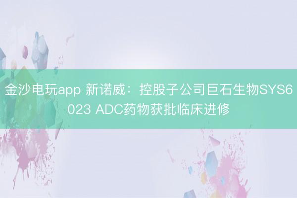 金沙电玩app 新诺威：控股子公司巨石生物SYS6023 ADC药物获批临床进修