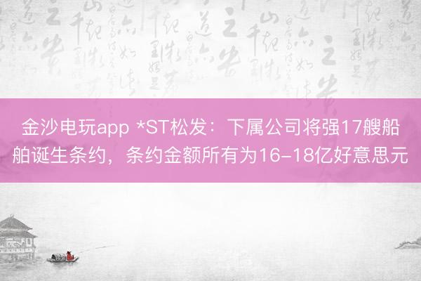 金沙电玩app *ST松发：下属公司将强17艘船舶诞生条约，条约金额所有为16-18亿好意思元