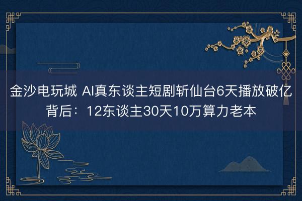 金沙电玩城 AI真东谈主短剧斩仙台6天播放破亿背后：12东谈主30天10万算力老本