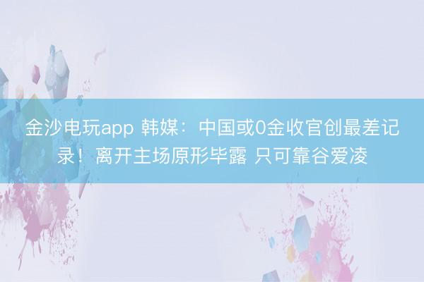 金沙电玩app 韩媒：中国或0金收官创最差记录！离开主场原形毕露 只可靠谷爱凌