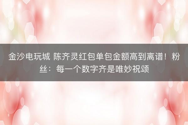 金沙电玩城 陈齐灵红包单包金额高到离谱！粉丝：每一个数字齐是唯妙祝颂
