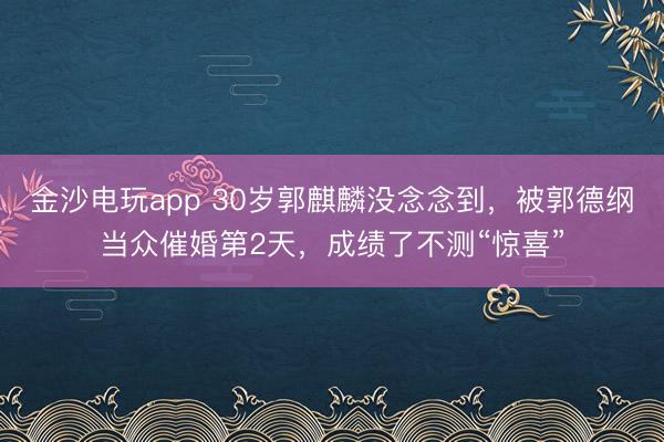 金沙电玩app 30岁郭麒麟没念念到，被郭德纲当众催婚第2天，成绩了不测“惊喜”