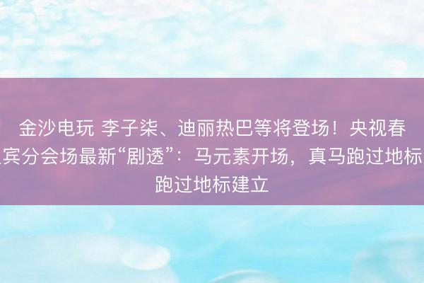 金沙电玩 李子柒、迪丽热巴等将登场！央视春晚宜宾分会场最新“剧透”：马元素开场，真马跑过地标建立