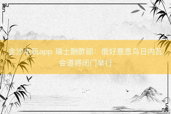 金沙电玩app 瑞士酬酢部:俄好意思乌日内瓦会道将闭门举行