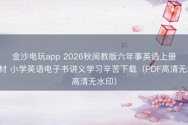 金沙电玩app 2026秋闽教版六年事英语上册新教材 小学英语电子书讲义学习辛苦下载（PDF高清无水印）