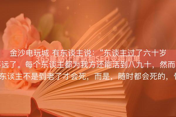 金沙电玩城 有东谈主说:“东谈主过了六十岁,退休了,离逝世就不远了。每个东谈主都为我方还能活到八九十,然而,你要知谈,正本,东谈主不是到老了才会死,而是,随时都会死的,骨子糊口的时辰,远远没你想的那么长。”我的一位诚笃,退休前是ICU病房的主任。送他荣休那天,他端着羽觞,很弘扬地对我说了这番话。其时的我三十五岁,...