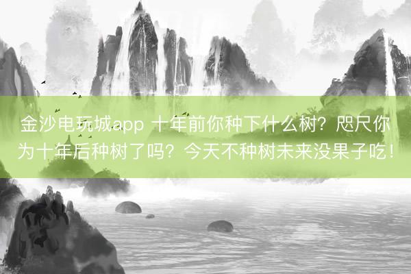 金沙电玩城app 十年前你种下什么树？咫尺你为十年后种树了吗？今天不种树未来没果子吃！