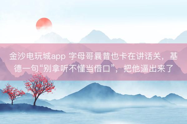 金沙电玩城app 字母哥曩昔也卡在讲话关，基德一句“别拿听不懂当借口”，把他逼出来了