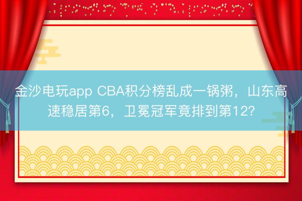 金沙电玩app CBA积分榜乱成一锅粥,山东高速稳居第6,卫冕冠军竟排到第12?