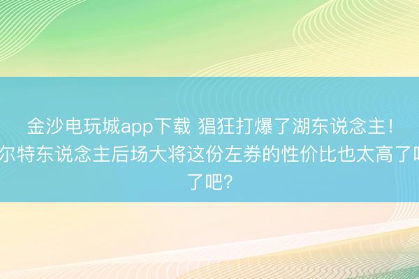 金沙电玩城app下载 猖狂打爆了湖东说念主!凯尔特东说念主后场大将这份左券的性价比也太高了吧?