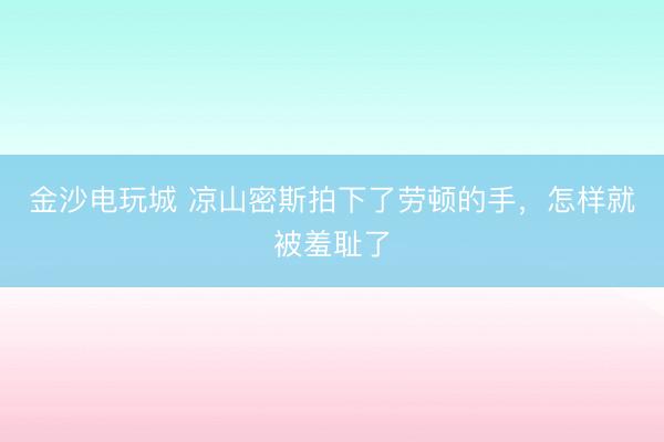 金沙电玩城 凉山密斯拍下了劳顿的手，怎样就被羞耻了