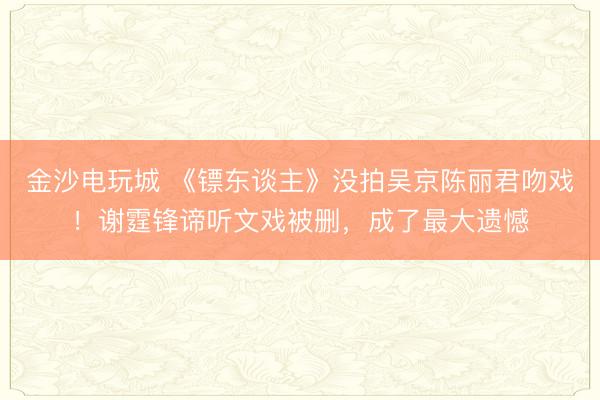 金沙电玩城 《镖东谈主》没拍吴京陈丽君吻戏！谢霆锋谛听文戏被删，成了最大遗憾