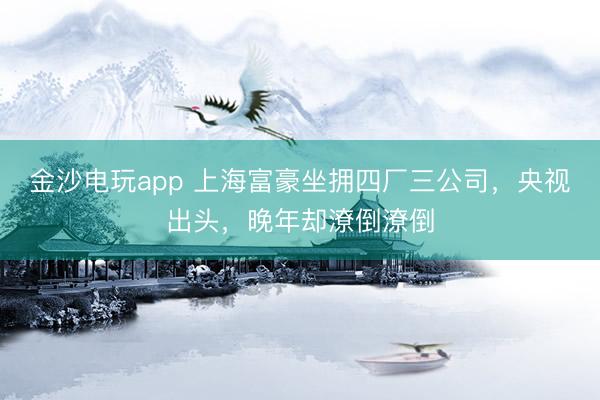 金沙电玩app 上海富豪坐拥四厂三公司,央视出头,晚年却潦倒潦倒