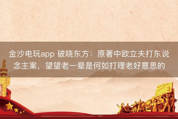 金沙电玩app 破晓东方：原著中欧立夫打东说念主案，望望老一辈是何如打理老好意思的