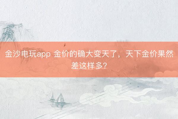 金沙电玩app 金价的确大变天了，天下金价果然差这样多？